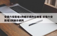 安徽六安新增1例确诊病例在哪里:安徽六安新增1例确诊病例