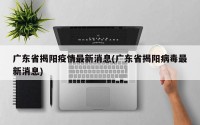 广东省揭阳疫情最新消息(广东省揭阳病毒最新消息)