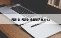 天津 封,天津封城最新消息2022
