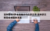 吉林新增6例本地确诊均在舒兰市:吉林舒兰新冠疫情最新消息