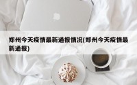 郑州今天疫情最新通报情况(郑州今天疫情最新通报)