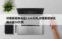 印度新冠肺炎超1320万例,印度新冠肺炎确诊超50万例