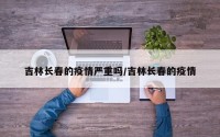 吉林长春的疫情严重吗/吉林长春的疫情