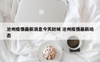 沧州疫情最新消息今天封城 沧州疫情最新动态