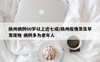 扬州病例60岁以上近七成/扬州疫情发生早发现晚 病例多为老年人