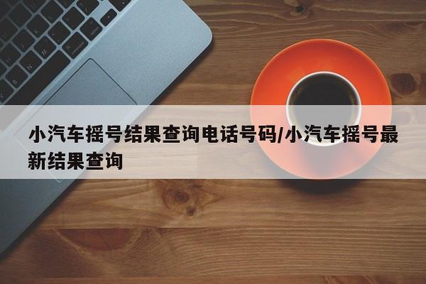 小汽车摇号结果查询电话号码/小汽车摇号最新结果查询