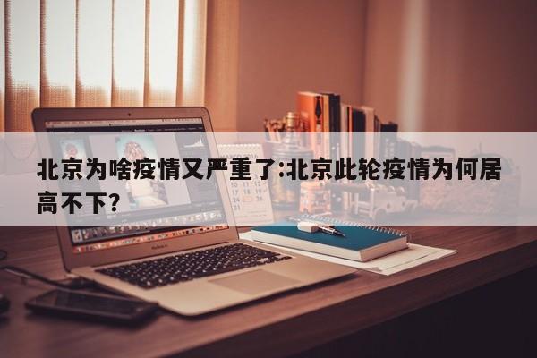 北京为啥疫情又严重了:北京此轮疫情为何居高不下?