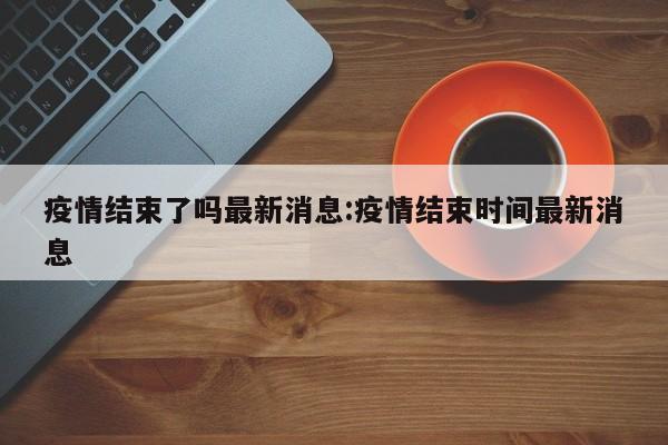 疫情结束了吗最新消息:疫情结束时间最新消息