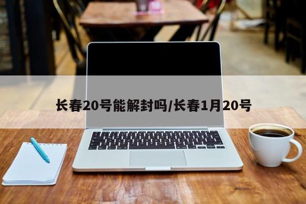 长春20号能解封吗/长春1月20号