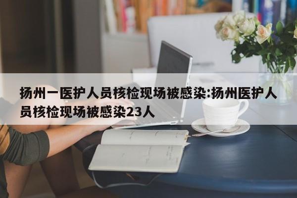 扬州一医护人员核检现场被感染:扬州医护人员核检现场被感染23人